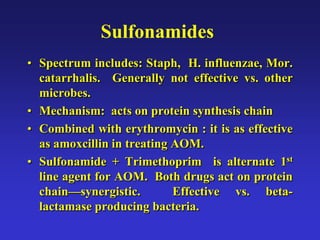 Sulfonamides
• Spectrum includes: Staph, H. influenzae, Mor.
catarrhalis. Generally not effective vs. other
microbes.
• Mechanism: acts on protein synthesis chain
• Combined with erythromycin : it is as effective
as amoxcillin in treating AOM.
• Sulfonamide + Trimethoprim is alternate 1st
line agent for AOM. Both drugs act on protein
chain—synergistic. Effective vs. beta-
lactamase producing bacteria.
 