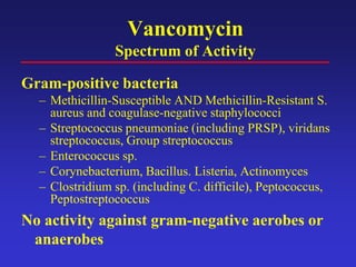 Vancomycin
Spectrum of Activity
Gram-positive bacteria
– Methicillin-Susceptible AND Methicillin-Resistant S.
aureus and coagulase-negative staphylococci
– Streptococcus pneumoniae (including PRSP), viridans
streptococcus, Group streptococcus
– Enterococcus sp.
– Corynebacterium, Bacillus. Listeria, Actinomyces
– Clostridium sp. (including C. difficile), Peptococcus,
Peptostreptococcus
No activity against gram-negative aerobes or
anaerobes
 
