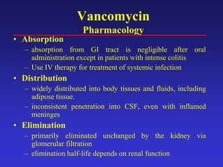 Vancomycin
Pharmacology
• Absorption
– absorption from GI tract is negligible after oral
administration except in patients with intense colitis
– Use IV therapy for treatment of systemic infection
• Distribution
– widely distributed into body tissues and fluids, including
adipose tissue.
– inconsistent penetration into CSF, even with inflamed
meninges
• Elimination
– primarily eliminated unchanged by the kidney via
glomerular filtration
– elimination half-life depends on renal function
 