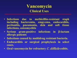Vancomycin
Clinical Uses
• Infections due to methicillin-resistant staph
including bacteremia, empyema, endocarditis,
peritonitis, pneumonia, skin and soft tissue
infections, osteomyelitis
• Serious gram-positive infections in β-lactam
allergic patients
• Infections caused by multidrug resistant bacteria.
• Endocarditis or surgical prophylaxis in select
cases.
• Oral vancomycin for refractory C. difficile colitis.
 