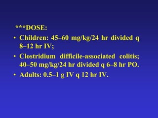 ***DOSE:
• Children: 45–60 mg/kg/24 hr divided q
8–12 hr IV;
• Clostridium difficile-associated colitis;
40–50 mg/kg/24 hr divided q 6–8 hr PO.
• Adults: 0.5–1 g IV q 12 hr IV.
 