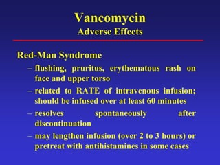 Vancomycin
Adverse Effects
Red-Man Syndrome
– flushing, pruritus, erythematous rash on
face and upper torso
– related to RATE of intravenous infusion;
should be infused over at least 60 minutes
– resolves spontaneously after
discontinuation
– may lengthen infusion (over 2 to 3 hours) or
pretreat with antihistamines in some cases
 