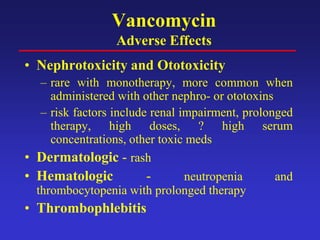 Vancomycin
Adverse Effects
• Nephrotoxicity and Ototoxicity
– rare with monotherapy, more common when
administered with other nephro- or ototoxins
– risk factors include renal impairment, prolonged
therapy, high doses, ? high serum
concentrations, other toxic meds
• Dermatologic - rash
• Hematologic - neutropenia and
thrombocytopenia with prolonged therapy
• Thrombophlebitis
 