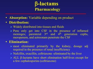 β-lactams
Pharmacology
• Absorption: Variable depending on product
• Distribution:
 Widely distributed into tissues and fluids
 Pens only get into CSF in the presence of inflamed
meninges; parenteral 3rd and 4th generation cephs,
meropenem, and aztreonam penetrate the CSF
• Elimination:
 most eliminated primarily by the kidney, dosage adj
required in the presence of renal insufficiency
 Nafcillin, oxacillin, ceftriaxone -eliminated by the liver
 ALL β-lactams have short elimination half-lives except for
a few cephalosporins (ceftriaxone)
 