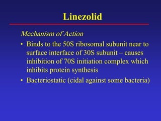 Linezolid
Mechanism of Action
• Binds to the 50S ribosomal subunit near to
surface interface of 30S subunit – causes
inhibition of 70S initiation complex which
inhibits protein synthesis
• Bacteriostatic (cidal against some bacteria)
 
