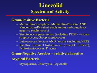 Linezolid
Spectrum of Activity
Gram-Positive Bacteria
– Methicillin-Susceptible, Methicillin-Resistant AND
Vancomycin-Resistant Staph aureus and coagulase-
negative staphylococci
– Streptococcus pneumoniae (including PRSP), viridans
streptococcus, Group streptococcus
– Enterococcus faecium AND faecalis (including VRE)
– Bacillus. Listeria, Clostridium sp. (except C. difficile),
Peptostreptococcus, P. acnes
Gram-Negative Aerobes – relatively inactive
Atypical Bacteria
– Mycoplasma, Chlamydia, Legionella
 