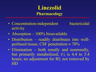 Linezolid
Pharmacology
• Concentration-independent bactericidal
activity
• Absorption – 100% bioavailable
• Distribution – readily distributes into well-
perfused tissue; CSF penetration ≈ 70%
• Elimination – both renally and nonrenally,
but primarily metabolized; t½ is 4.4 to 5.4
hours; no adjustment for RI; not removed by
HD
 