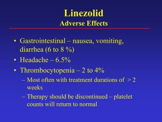 Linezolid
Adverse Effects
• Gastrointestinal – nausea, vomiting,
diarrhea (6 to 8 %)
• Headache – 6.5%
• Thrombocytopenia – 2 to 4%
– Most often with treatment durations of > 2
weeks
– Therapy should be discontinued – platelet
counts will return to normal
 