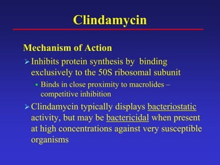 Clindamycin
Mechanism of Action
Inhibits protein synthesis by binding
exclusively to the 50S ribosomal subunit
 Binds in close proximity to macrolides –
competitive inhibition
Clindamycin typically displays bacteriostatic
activity, but may be bactericidal when present
at high concentrations against very susceptible
organisms
 
