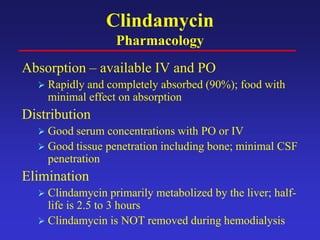 Clindamycin
Pharmacology
Absorption – available IV and PO
 Rapidly and completely absorbed (90%); food with
minimal effect on absorption
Distribution
 Good serum concentrations with PO or IV
 Good tissue penetration including bone; minimal CSF
penetration
Elimination
 Clindamycin primarily metabolized by the liver; half-
life is 2.5 to 3 hours
 Clindamycin is NOT removed during hemodialysis
 