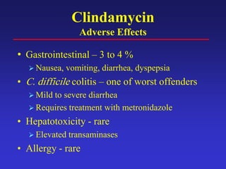 Clindamycin
Adverse Effects
• Gastrointestinal – 3 to 4 %
 Nausea, vomiting, diarrhea, dyspepsia
• C. difficile colitis – one of worst offenders
 Mild to severe diarrhea
 Requires treatment with metronidazole
• Hepatotoxicity - rare
 Elevated transaminases
• Allergy - rare
 