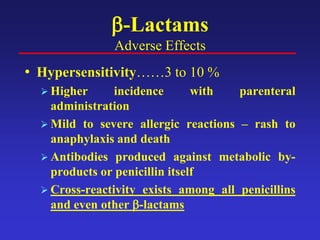 β-Lactams
Adverse Effects
• Hypersensitivity……3 to 10 %
 Higher incidence with parenteral
administration
 Mild to severe allergic reactions – rash to
anaphylaxis and death
 Antibodies produced against metabolic by-
products or penicillin itself
 Cross-reactivity exists among all penicillins
and even other β-lactams
 