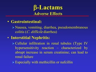 β-Lactams
Adverse Effects
• Gastrointestinal:
 Nausea, vomiting, diarrhea, pseudomembranous
colitis (C. difficile diarrhea)
• Interstitial Nephritis:
 Cellular infiltration in renal tubules (Type IV
hypersensitivity reaction – characterized by
abrupt increase in serum creatinine; can lead to
renal failure
 Especially with methicillin or nafcillin
 