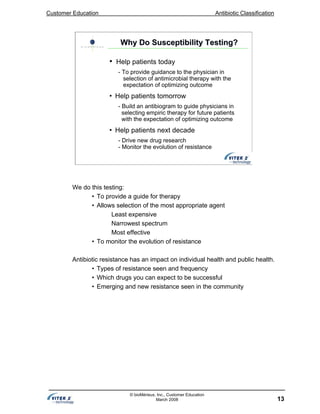 Customer Education Antibiotic Classification
13
© bioMérieux, Inc., Customer Education
March 2008
• Help patients today
- To provide guidance to the physician in
selection of antimicrobial therapy with the
expectation of optimizing outcome
• Help patients tomorrow
- Build an antibiogram to guide physicians in
selecting empiric therapy for future patients
with the expectation of optimizing outcome
• Help patients next decade
- Drive new drug research
- Monitor the evolution of resistance
Why Do Susceptibility Testing?Why Do Susceptibility Testing?
We do this testing:
• To provide a guide for therapy
• Allows selection of the most appropriate agent
Least expensive
Narrowest spectrum
Most effective
• To monitor the evolution of resistance
Antibiotic resistance has an impact on individual health and public health.
• Types of resistance seen and frequency
• Which drugs you can expect to be successful
• Emerging and new resistance seen in the community
 