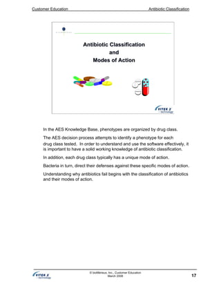 Customer Education Antibiotic Classification
17
© bioMérieux, Inc., Customer Education
March 2008
Antibiotic ClassificationAntibiotic Classification
andand
Modes of ActionModes of Action
In the AES Knowledge Base, phenotypes are organized by drug class.
The AES decision process attempts to identify a phenotype for each
drug class tested. In order to understand and use the software effectively, it
is important to have a solid working knowledge of antibiotic classification.
In addition, each drug class typically has a unique mode of action.
Bacteria in turn, direct their defenses against these specific modes of action.
Understanding why antibiotics fail begins with the classification of antibiotics
and their modes of action.
 