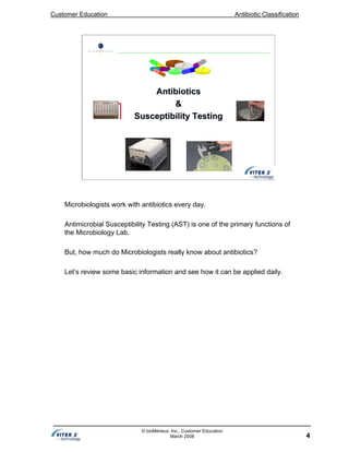 Customer Education Antibiotic Classification
4
© bioMérieux, Inc., Customer Education
March 2008
AntibioticsAntibiotics
&&
Susceptibility TestingSusceptibility Testing
Microbiologists work with antibiotics every day.
Antimicrobial Susceptibility Testing (AST) is one of the primary functions of
the Microbiology Lab.
But, how much do Microbiologists really know about antibiotics?
Let’s review some basic information and see how it can be applied daily.
 