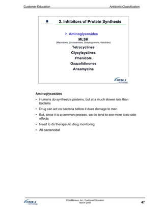 Customer Education Antibiotic Classification
47
© bioMérieux, Inc., Customer Education
March 2008
2. Inhibitors of Protein Synthesis2. Inhibitors of Protein Synthesis
Aminoglycosides
MLSK
(Macrolides, Lincosamides, Streptogramins, Ketolides)
Tetracyclines
Glycylcyclines
Phenicols
Oxazolidinones
Ansamycins
Aminoglycosides
• Humans do synthesize proteins, but at a much slower rate than
bacteria
• Drug can act on bacteria before it does damage to man
• But, since it is a common process, we do tend to see more toxic side
effects
• Need to do therapeutic drug monitoring
• All bactericidal
 