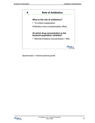Customer Education Antibiotic Classification
7
© bioMérieux, Inc., Customer Education
March 2008
Role of AntibioticsRole of Antibiotics
What is the role of antibiotics?
• To inhibit multiplication
Antibiotics have a bacteriostatic effect.
At which drug concentration is the
bacterial population inhibited?
• Minimal Inhibitory Concentration = MIC
Bacteriostatic = inhibits bacterial growth
 