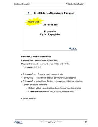 Customer Education Antibiotic Classification
75
© bioMérieux, Inc., Customer Education
March 2008
3. Inhibitors of Membrane Function3. Inhibitors of Membrane Function
Lipopeptides
Polymyxins
Cyclic Lipopeptides
NEW CLASS
Inhibitors of Membrane Function
Lipopeptides: (previously Polypeptides)
Polymyxins have been around since 1940’s and 1950’s.
Polymyxin A,B,C,D,E
• Polymyxin B and E can be used therapeutically
• Polymyxin B – derived from Bacillus polymyxa var. aerosporus
• Polymyxin E – derived from Bacillus polymyxa var. colistinus = Colistin
Colistin exsists as two forms:
• Colistin sulfate – intestinal infections, topical, powders, media
• Colistimethate sodium – most active, effective form
• All Bactericidal
 