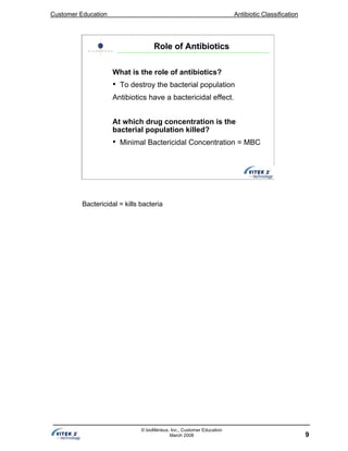 Customer Education Antibiotic Classification
9
© bioMérieux, Inc., Customer Education
March 2008
Role of AntibioticsRole of Antibiotics
What is the role of antibiotics?
• To destroy the bacterial population
Antibiotics have a bactericidal effect.
At which drug concentration is the
bacterial population killed?
• Minimal Bactericidal Concentration = MBC
Bactericidal = kills bacteria
 