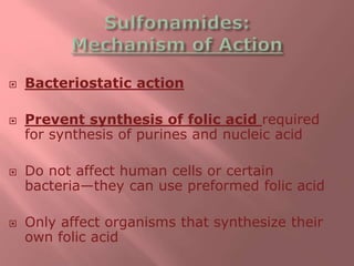  Bacteriostatic action
 Prevent synthesis of folic acid required
for synthesis of purines and nucleic acid
 Do not affect human cells or certain
bacteria—they can use preformed folic acid
 Only affect organisms that synthesize their
own folic acid
 