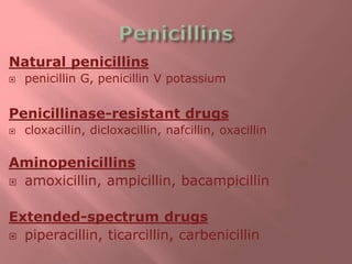 Natural penicillins
 penicillin G, penicillin V potassium
Penicillinase-resistant drugs
 cloxacillin, dicloxacillin, nafcillin, oxacillin
Aminopenicillins
 amoxicillin, ampicillin, bacampicillin
Extended-spectrum drugs
 piperacillin, ticarcillin, carbenicillin
 