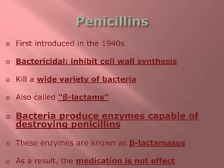 First introduced in the 1940s
 Bactericidal: inhibit cell wall synthesis
 Kill a wide variety of bacteria
 Also called “β-lactams”
 Bacteria produce enzymes capable of
destroying penicillins
 These enzymes are known as β-lactamases
 As a result, the medication is not effect
 