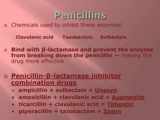  Chemicals used to inhibit these enzymes:
Clavulanic acid Tazobactam Sulbactam
 Bind with β-lactamase and prevent the enzyme
from breaking down the penicillin -- making the
drug more effective
 Penicillin-β-lactamase inhibitor
combination drugs
 ampicillin + sulbactam = Unasyn
 amoxicillin + clavulanic acid = Augmentin
 ticarcillin + clavulanic acid = Timentin
 piperacillin + tazobactam = Zosyn
 