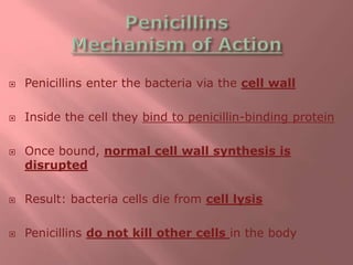  Penicillins enter the bacteria via the cell wall
 Inside the cell they bind to penicillin-binding protein
 Once bound, normal cell wall synthesis is
disrupted
 Result: bacteria cells die from cell lysis
 Penicillins do not kill other cells in the body
 