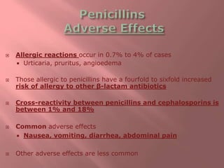  Allergic reactions occur in 0.7% to 4% of cases
 Urticaria, pruritus, angioedema
 Those allergic to penicillins have a fourfold to sixfold increased
risk of allergy to other β-lactam antibiotics
 Cross-reactivity between penicillins and cephalosporins is
between 1% and 18%
 Common adverse effects
 Nausea, vomiting, diarrhea, abdominal pain
 Other adverse effects are less common
 