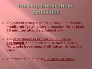  Any patient taking a penicillin should be carefully
monitored for an allergic reaction for at least
30 minutes after its administration
 The effectiveness of oral penicillins is
decreased when taken with caffeine, citrus
fruit, cola beverages, fruit juices, or tomato
juice
 Administer with at least 6 ounces of water
 