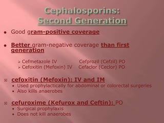  Good gram-positive coverage
 Better gram-negative coverage than first
generation
 Cefmetazole IV Cefprozil (Cefzil) PO
 Cefoxitin (Mefoxin) IV Cefaclor (Ceclor) PO
 cefoxitin (Mefoxin): IV and IM
 Used prophylactically for abdominal or colorectal surgeries
 Also kills anaerobes
 cefuroxime (Kefurox and Ceftin): PO
 Surgical prophylaxis
 Does not kill anaerobes
 