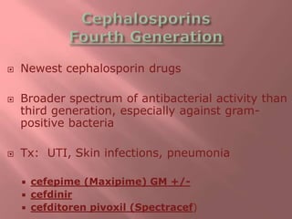  Newest cephalosporin drugs
 Broader spectrum of antibacterial activity than
third generation, especially against gram-
positive bacteria
 Tx: UTI, Skin infections, pneumonia
 cefepime (Maxipime) GM +/-
 cefdinir
 cefditoren pivoxil (Spectracef)
 