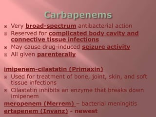  Very broad-spectrum antibacterial action
 Reserved for complicated body cavity and
connective tissue infections
 May cause drug-induced seizure activity
 All given parenterally
imipenem-cilastatin (Primaxin)
 Used for treatment of bone, joint, skin, and soft
tissue infections
 Cilastatin inhibits an enzyme that breaks down
imipenem
meropenem (Merrem) – bacterial meningitis
ertapenem (Invanz) - newest
 