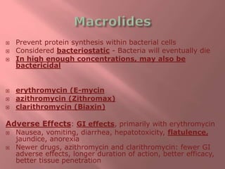 Prevent protein synthesis within bacterial cells
 Considered bacteriostatic - Bacteria will eventually die
 In high enough concentrations, may also be
bactericidal
 erythromycin (E-mycin
 azithromycin (Zithromax)
 clarithromycin (Biaxin)
Adverse Effects: GI effects, primarily with erythromycin
 Nausea, vomiting, diarrhea, hepatotoxicity, flatulence,
jaundice, anorexia
 Newer drugs, azithromycin and clarithromycin: fewer GI
adverse effects, longer duration of action, better efficacy,
better tissue penetration
 
