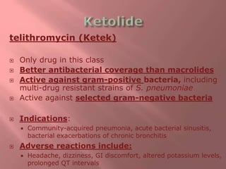 telithromycin (Ketek)
 Only drug in this class
 Better antibacterial coverage than macrolides
 Active against gram-positive bacteria, including
multi-drug resistant strains of S. pneumoniae
 Active against selected gram-negative bacteria
 Indications:
 Community-acquired pneumonia, acute bacterial sinusitis,
bacterial exacerbations of chronic bronchitis
 Adverse reactions include:
 Headache, dizziness, GI discomfort, altered potassium levels,
prolonged QT intervals
 