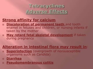 Strong affinity for calcium
 Discoloration of permanent teeth and tooth
enamel in fetuses and children, or nursing infants if
taken by the mother
 May retard fetal skeletal development if taken
during pregnancy
Alteration in intestinal flora may result in:
 Superinfection (overgrowth of nonsusceptible
organisms such as Candida)
 Diarrhea
 Pseudomembranous colitis
 