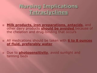  Milk products, iron preparations, antacids, and
other dairy products should be avoided because of
the chelation and drug-binding that occurs
 All medications should be taken with 6 to 8 ounces
of fluid, preferably water
 Due to photosensitivity, avoid sunlight and
tanning beds
 