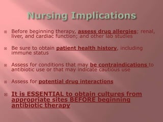  Before beginning therapy, assess drug allergies; renal,
liver, and cardiac function; and other lab studies
 Be sure to obtain patient health history, including
immune status
 Assess for conditions that may be contraindications to
antibiotic use or that may indicate cautious use
 Assess for potential drug interactions
 It is ESSENTIAL to obtain cultures from
appropriate sites BEFORE beginning
antibiotic therapy
 