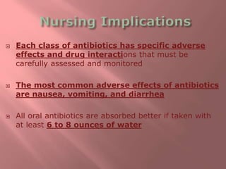 Each class of antibiotics has specific adverse
effects and drug interactions that must be
carefully assessed and monitored
 The most common adverse effects of antibiotics
are nausea, vomiting, and diarrhea
 All oral antibiotics are absorbed better if taken with
at least 6 to 8 ounces of water
 