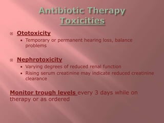  Ototoxicity
 Temporary or permanent hearing loss, balance
problems
 Nephrotoxicity
 Varying degrees of reduced renal function
 Rising serum creatinine may indicate reduced creatinine
clearance
Monitor trough levels every 3 days while on
therapy or as ordered
 