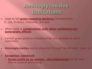  Used to kill gram-negative bacteria Pseudomonas,
E. coli, Proteus, Klebsiella, Serratia
 Often used in combination with other antibiotics for
synergistic effects
 Certain gram-positive infections that are resistant to other
antibiotics
 Aminoglycosides poorly absorbed through the GI tract - given IV
 Exception: neomycin
 Given orally or by enema - decontaminate the GI tract
before surgical procedures
 