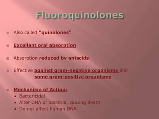  Also called “quinolones”
 Excellent oral absorption
 Absorption reduced by antacids
 Effective against gram-negative organisms and
some gram-positive organisms
 Mechanism of Action:
 Bactericidal
 Alter DNA of bacteria, causing death
 Do not affect human DNA
 