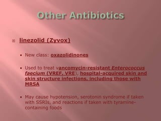  linezolid (Zyvox)
 New class: oxazolidinones
 Used to treat vancomycin-resistant Enterococcus
faecium (VREF, VRE), hospital-acquired skin and
skin structure infections, including those with
MRSA
 May cause hypotension, serotonin syndrome if taken
with SSRIs, and reactions if taken with tyramine-
containing foods
 