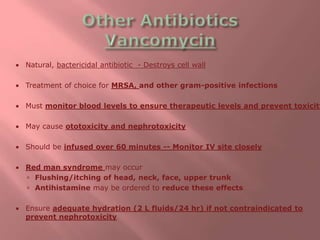  Natural, bactericidal antibiotic - Destroys cell wall
 Treatment of choice for MRSA, and other gram-positive infections
 Must monitor blood levels to ensure therapeutic levels and prevent toxicity
 May cause ototoxicity and nephrotoxicity
 Should be infused over 60 minutes -- Monitor IV site closely
 Red man syndrome may occur
 Flushing/itching of head, neck, face, upper trunk
 Antihistamine may be ordered to reduce these effects
 Ensure adequate hydration (2 L fluids/24 hr) if not contraindicated to
prevent nephrotoxicity
 