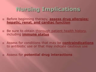  Before beginning therapy, assess drug allergies;
hepatic, renal, and cardiac function
 Be sure to obtain thorough patient health history,
including immune status
 Assess for conditions that may be contraindications
to antibiotic use or that may indicate cautious use
 Assess for potential drug interactions
 