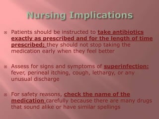  Patients should be instructed to take antibiotics
exactly as prescribed and for the length of time
prescribed; they should not stop taking the
medication early when they feel better
 Assess for signs and symptoms of superinfection:
fever, perineal itching, cough, lethargy, or any
unusual discharge
 For safety reasons, check the name of the
medication carefully because there are many drugs
that sound alike or have similar spellings
 