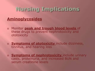 Aminoglycosides
 Monitor peak and trough blood levels of
these drugs to prevent nephrotoxicity and
ototoxicity
 Symptoms of ototoxicity include dizziness,
tinnitus, and hearing loss
 Symptoms of nephrotoxicity include urinary
casts, proteinuria, and increased BUN and
serum creatinine levels
 
