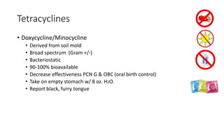 Tetracyclines
• Doxycycline/Minocycline
• Derived from soil mold
• Broad spectrum (Gram +/-)
• Bacteriostatic
• 90-100% bioavailable
• Decrease effectiveness PCN G & OBC (oral birth control)
• Take on empty stomach w/ 8 oz. H2O.
• Report black, furry tongue
 