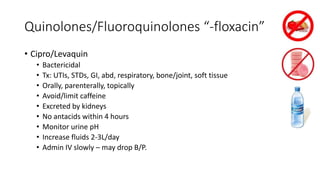 Quinolones/Fluoroquinolones “-floxacin”
• Cipro/Levaquin
• Bactericidal
• Tx: UTIs, STDs, GI, abd, respiratory, bone/joint, soft tissue
• Orally, parenterally, topically
• Avoid/limit caffeine
• Excreted by kidneys
• No antacids within 4 hours
• Monitor urine pH
• Increase fluids 2-3L/day
• Admin IV slowly – may drop B/P.
 